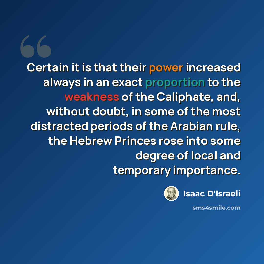 “Certain it is that their power increased always in an exact proportion to the weakness of the Caliphate, and, without doubt, in some of the most distracted periods of the Arabian rule, the Hebrew Princes rose into some degree of local and temporary importance.” quote by Isaac D'Israeli