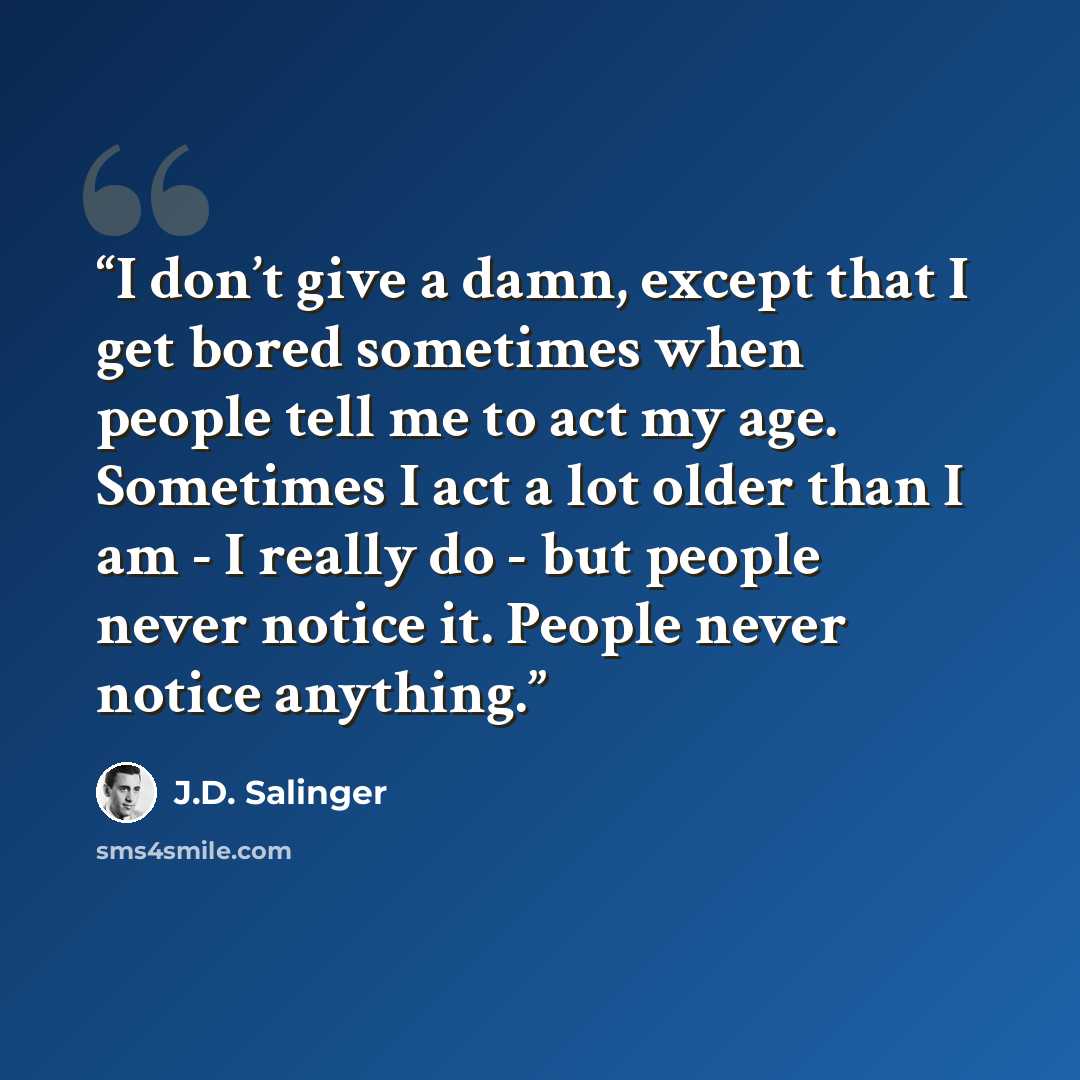 “I don’t give a damn, except that I get bored sometimes when people tell me to act my age. Sometimes I act a lot older than I am - I really do - but people never notice it. People never notice anything.” quote by J.D. Salinger