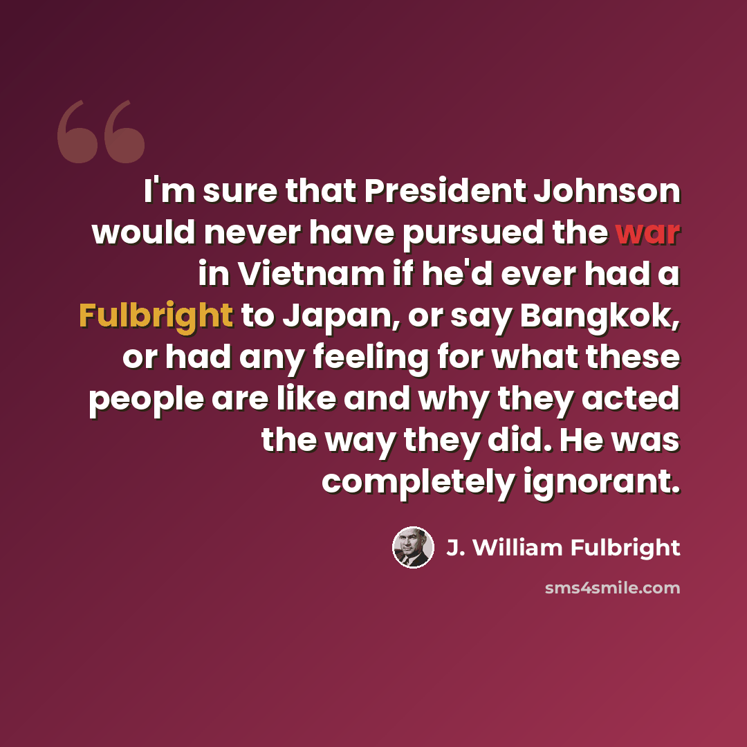 “I'm sure that President Johnson would never have pursued the war in Vietnam if he'd ever had a Fulbright to Japan, or say Bangkok, or had any feeling for what these people are like and why they acted the way they did. He was completely ignorant.” quote by J. William Fulbright