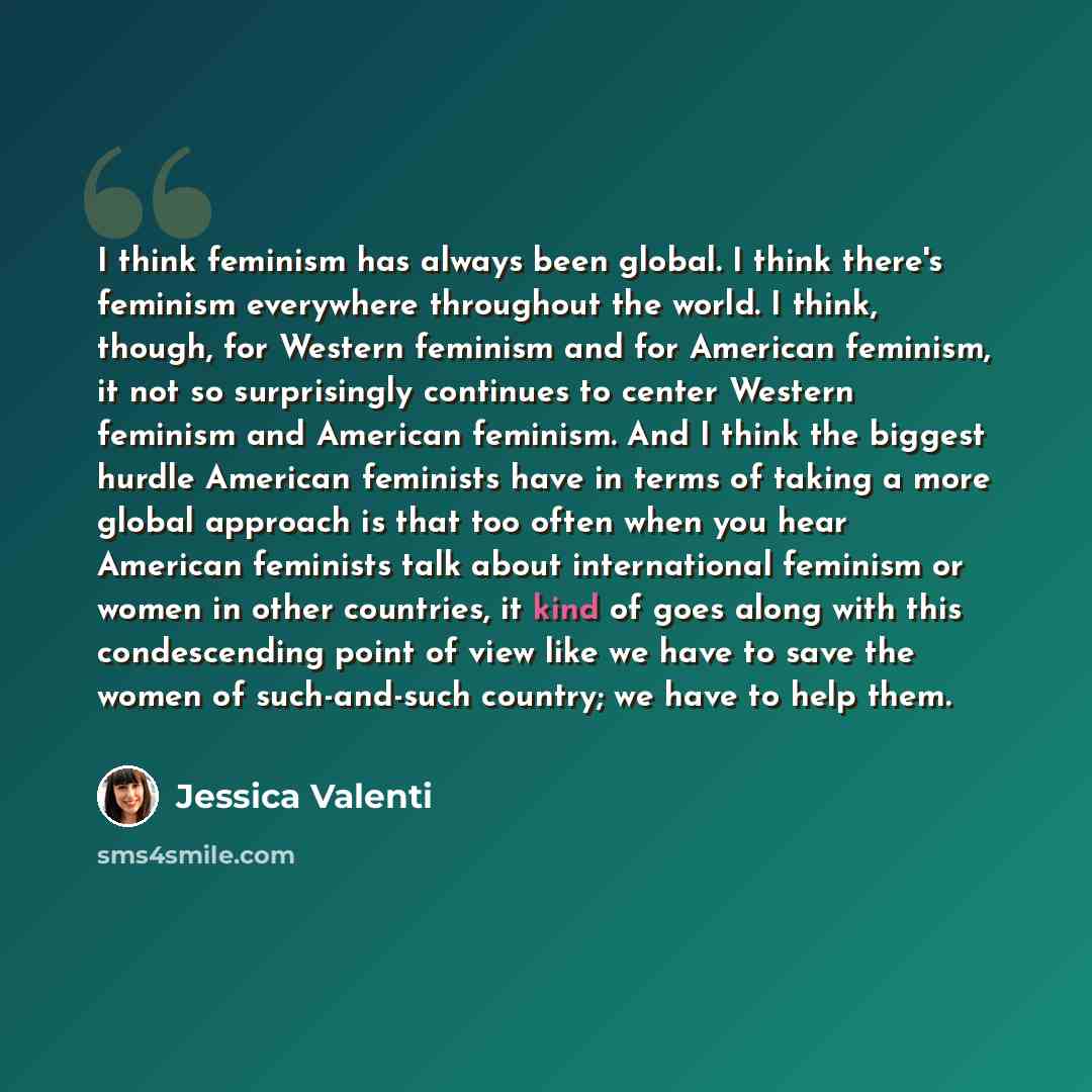 “I think feminism has always been global. I think there's feminism everywhere throughout the world. I think, though, for Western feminism and for American feminism, it not so surprisingly continues to center Western feminism and American feminism. And I think the biggest hurdle American feminists…” quote by Jessica Valenti