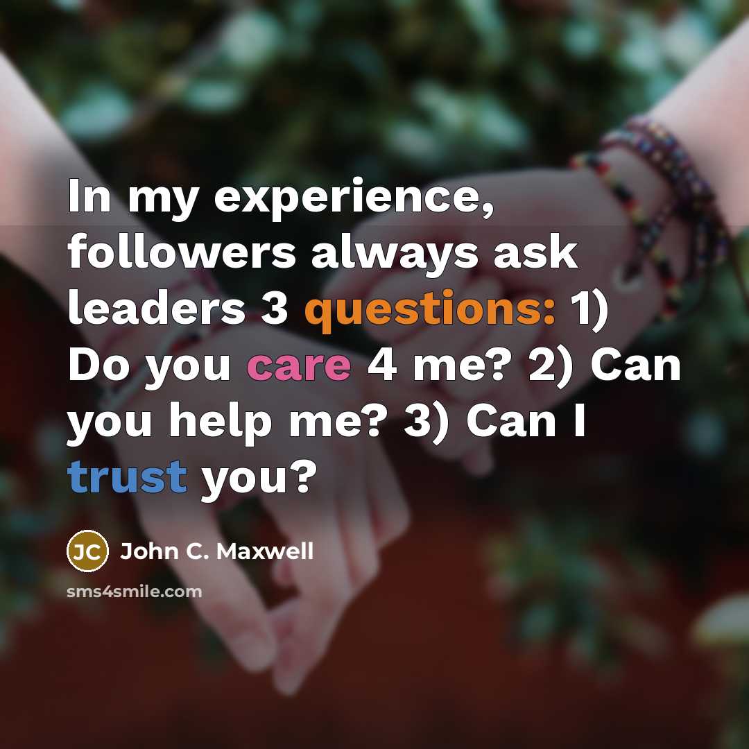 “In my experience, followers always ask leaders 3 questions: 1) Do you care 4 me? 2) Can you help me? 3) Can I trust you?” quote by John C. Maxwell