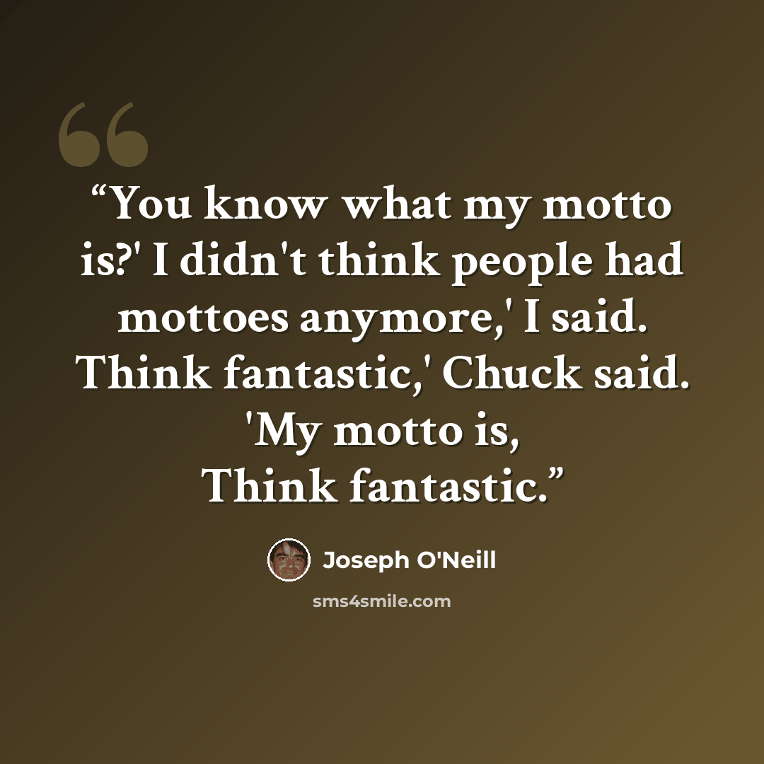 “You know what my motto is?' I didn't think people had mottoes anymore,' I said. Think fantastic,' Chuck said. 'My motto is, Think fantastic.” quote by Joseph O'Neill
