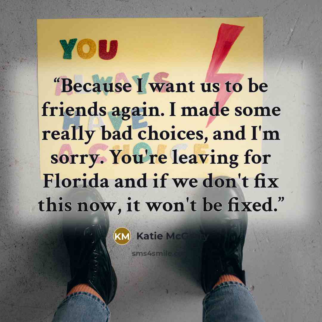 “Because I want us to be friends again. I made some really bad choices, and I'm sorry. You're leaving for Florida and if we don't fix this now, it won't be fixed.” quote by Katie McGarry