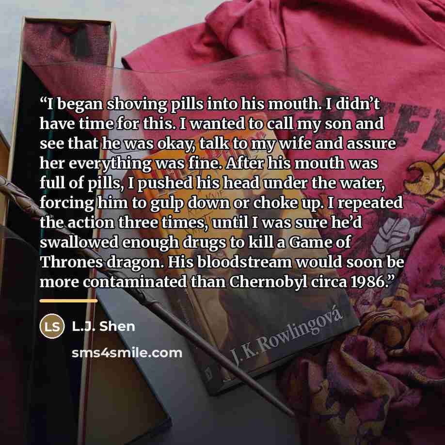 “I began shoving pills into his mouth. I didn’t have time for this. I wanted to call my son and see that he was okay, talk to my wife and assure her everything was fine. After his mouth was full of pills, I pushed his head under the water, forcing him to gulp down or choke up. I repeated the action…” quote by L.J. Shen