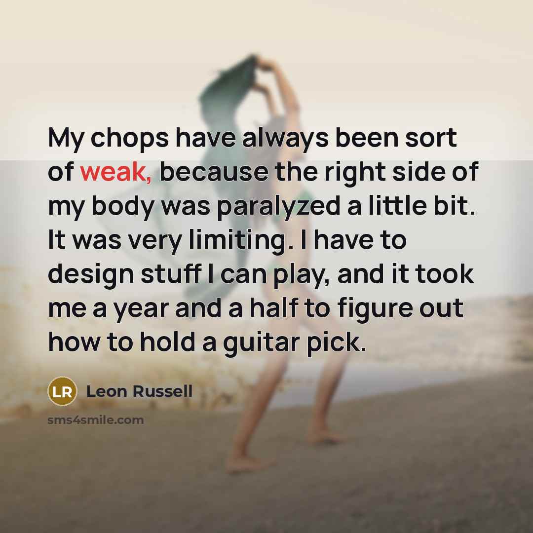 “My chops have always been sort of weak, because the right side of my body was paralyzed a little bit. It was very limiting. I have to design stuff I can play, and it took me a year and a half to figure out how to hold a guitar pick.” quote by Leon Russell