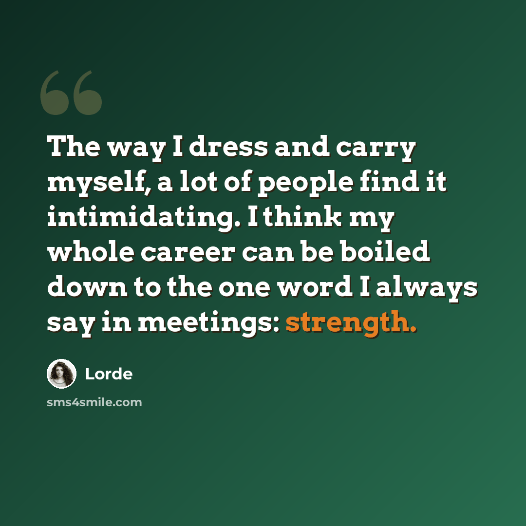 “The way I dress and carry myself, a lot of people find it intimidating. I think my whole career can be boiled down to the one word I always say in meetings: strength.” quote by Lorde