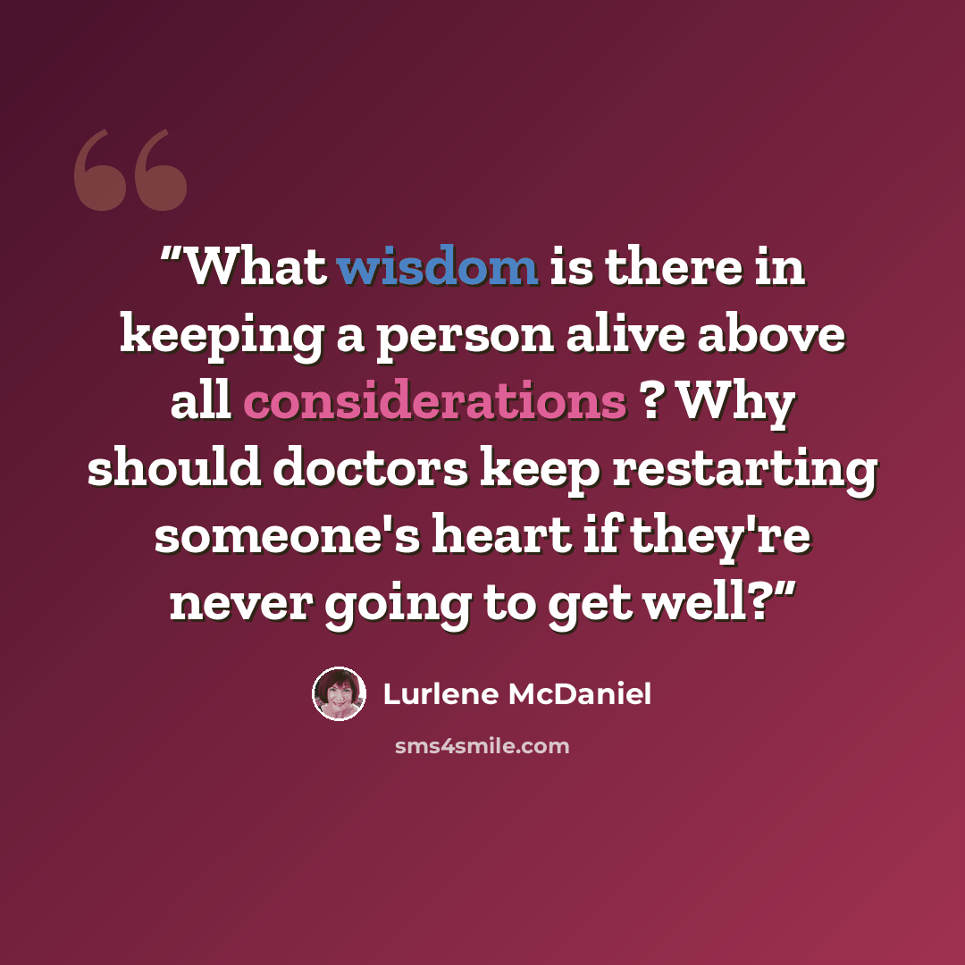 “What wisdom is there in keeping a person alive above all considerations ? Why should doctors keep restarting someone's heart if they're never going to get well?” quote by Lurlene McDaniel