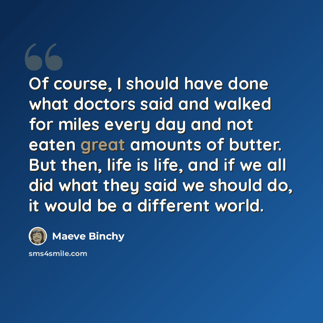 “Of course, I should have done what doctors said and walked for miles every day and not eaten great amounts of butter. But then, life is life, and if we all did what they said we should do, it would be a different world.” quote by Maeve Binchy