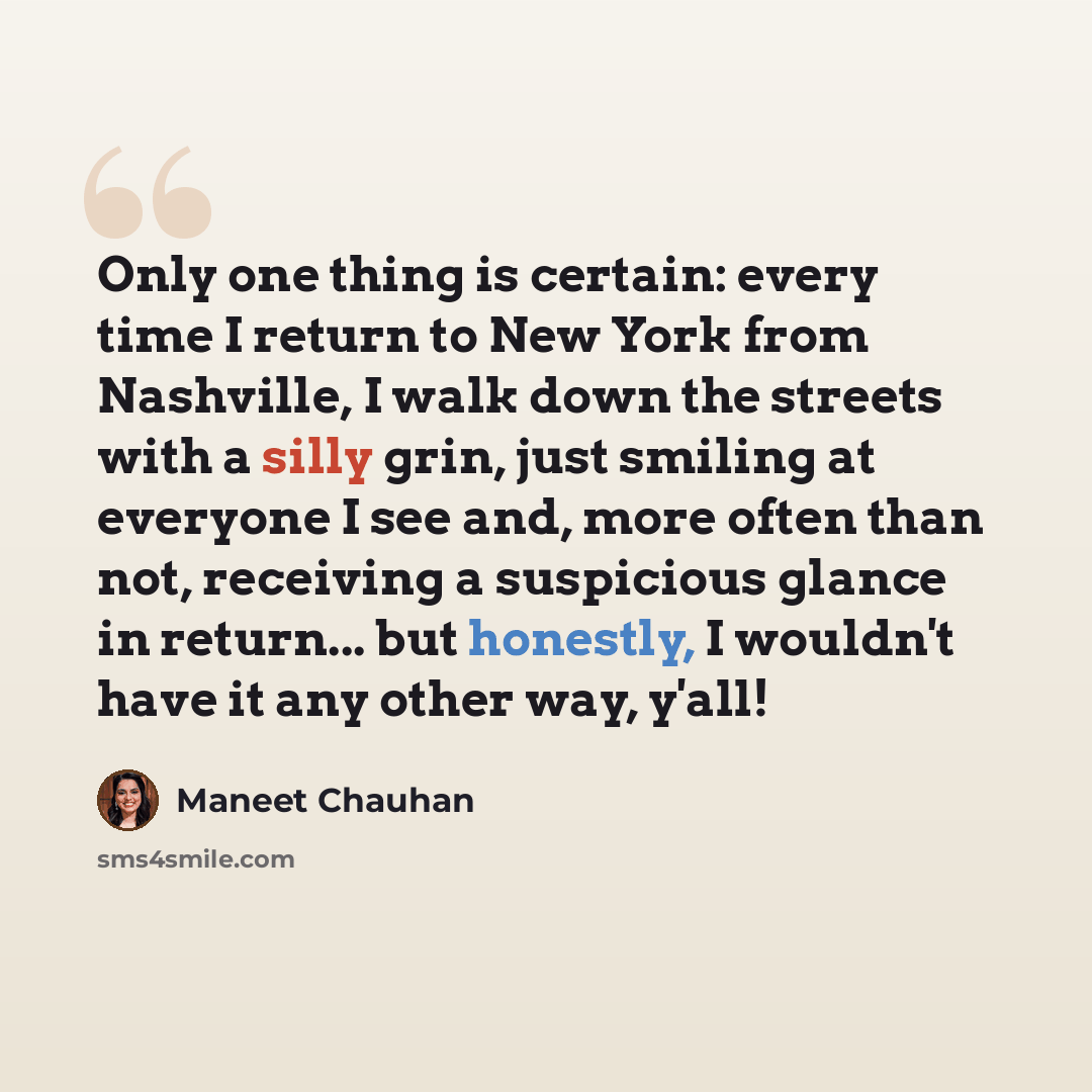 “Only one thing is certain: every time I return to New York from Nashville, I walk down the streets with a silly grin, just smiling at everyone I see and, more often than not, receiving a suspicious glance in return... but honestly, I wouldn't have it any other way, y'all!” quote by Maneet Chauhan