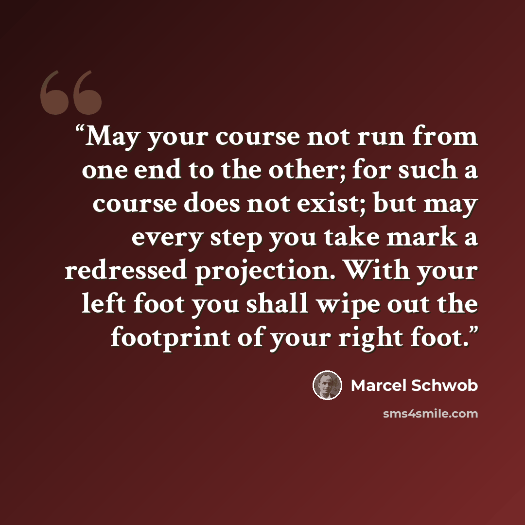 “May your course not run from one end to the other; for such a course does not exist; but may every step you take mark a redressed projection. With your left foot you shall wipe out the footprint of your right foot.” quote by Marcel Schwob
