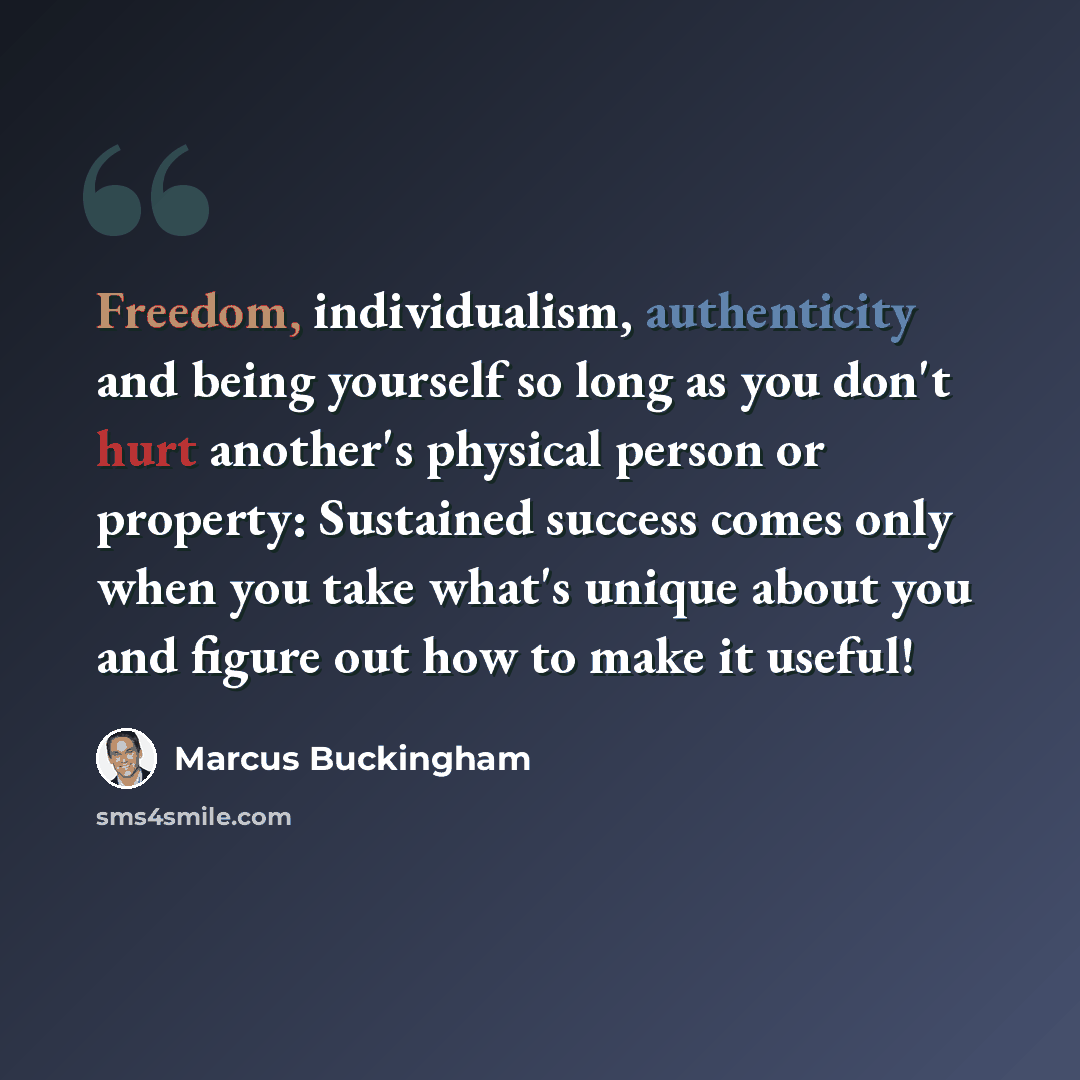 “Freedom, individualism, authenticity and being yourself so long as you don't hurt another's physical person or property: Sustained success comes only when you take what's unique about you and figure out how to make it useful!” quote by Marcus Buckingham