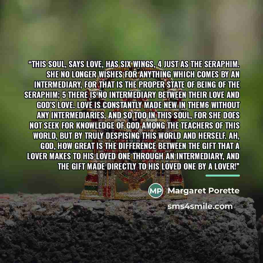 “This Soul, says Love, has six wings, 4 just as the Seraphim. She no longer wishes for anything which comes by an intermediary, for that is the proper state of being of the Seraphim; 5 there is no intermediary between their love and God’s love. Love is constantly made new in them6 without any…” quote by Margaret Porette