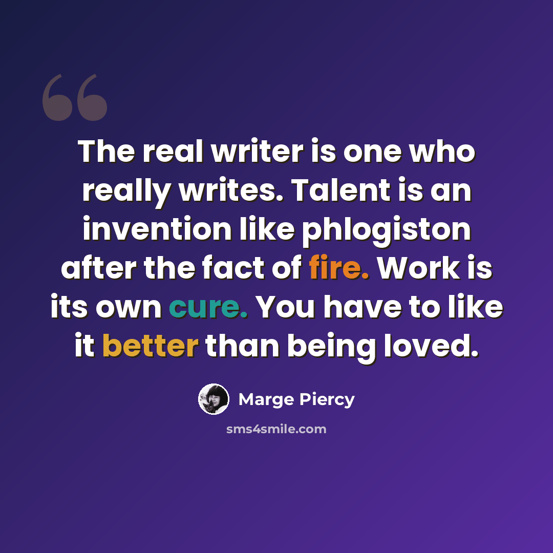 “The real writer is one who really writes. Talent is an invention like phlogiston after the fact of fire. Work is its own cure. You have to like it better than being loved.” quote by Marge Piercy