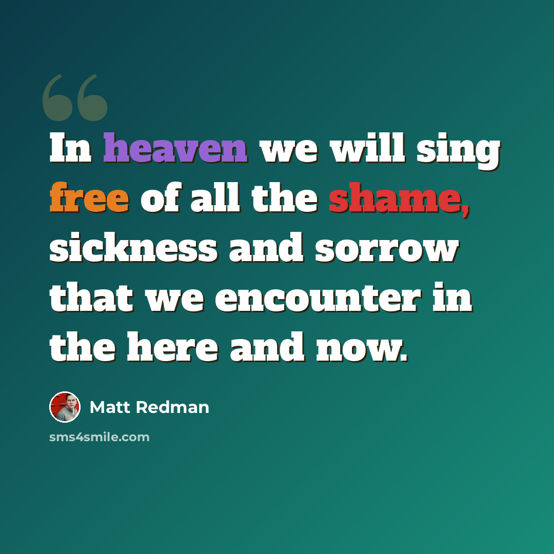 “In heaven we will sing free of all the shame, sickness and sorrow that we encounter in the here and now.” quote by Matt Redman
