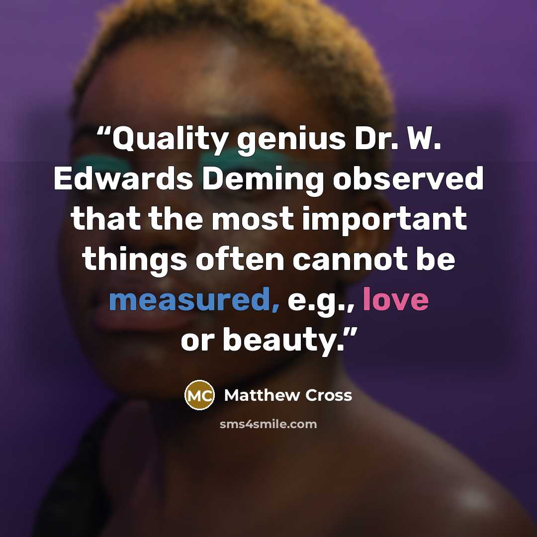 “Quality genius Dr. W. Edwards Deming observed that the most important things often cannot be measured, e.g., love or beauty.” quote by Matthew Cross