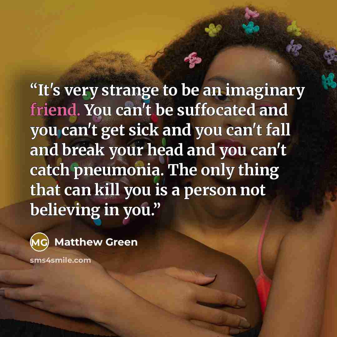 “It's very strange to be an imaginary friend. You can't be suffocated and you can't get sick and you can't fall and break your head and you can't catch pneumonia. The only thing that can kill you is a person not believing in you.” quote by Matthew Green