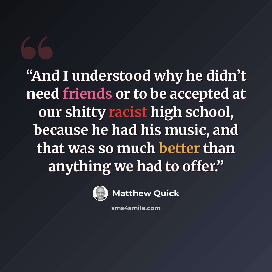 “And I understood why he didn’t need friends or to be accepted at our shitty racist high school, because he had his music, and that was so much better than anything we had to offer.” quote by Matthew Quick