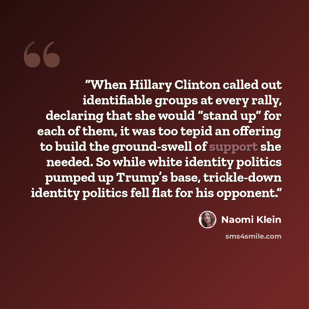 “When Hillary Clinton called out identifiable groups at every rally, declaring that she would “stand up” for each of them, it was too tepid an offering to build the ground-swell of support she needed. So while white identity politics pumped up Trump’s base, trickle-down identity politics fell flat…” quote by Naomi Klein