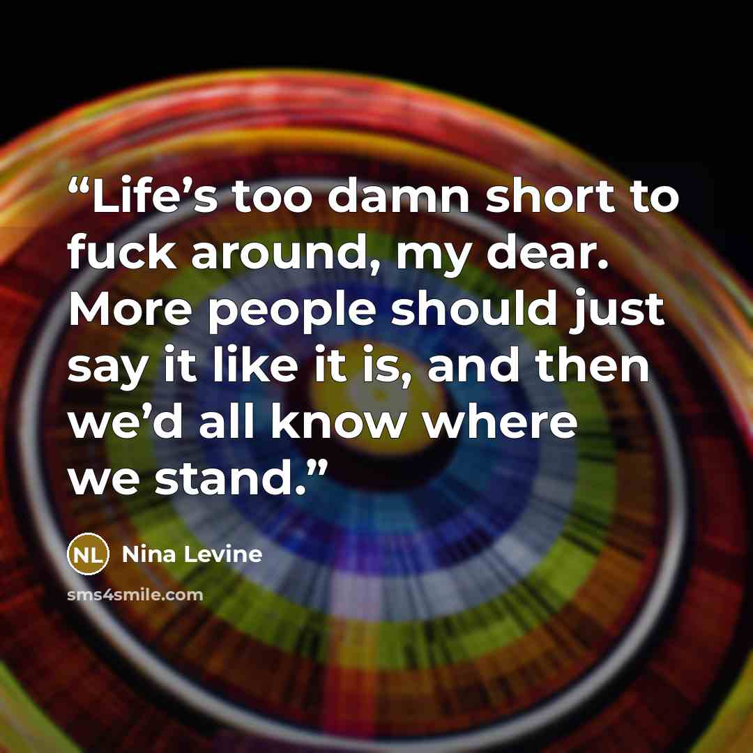 “Life’s too damn short to fuck around, my dear. More people should just say it like it is, and then we’d all know where we stand.” quote by Nina Levine