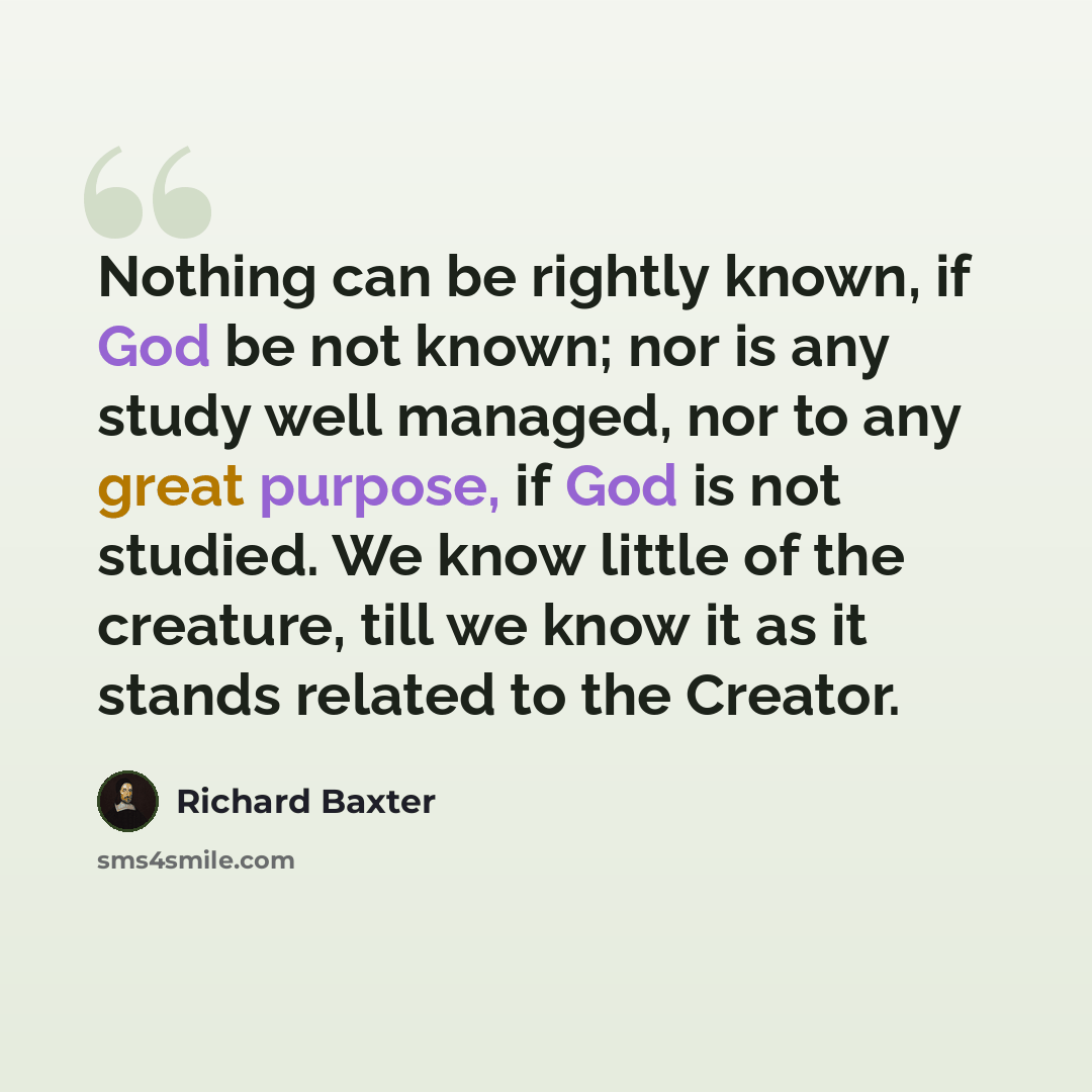 “Nothing can be rightly known, if God be not known; nor is any study well managed, nor to any great purpose, if God is not studied. We know little of the creature, till we know it as it stands related to the Creator.” quote by Richard Baxter