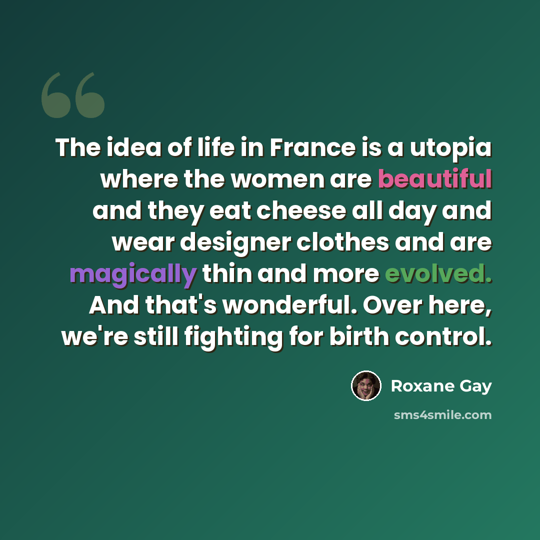 “The idea of life in France is a utopia where the women are beautiful and they eat cheese all day and wear designer clothes and are magically thin and more evolved. And that's wonderful. Over here, we're still fighting for birth control.” quote by Roxane Gay