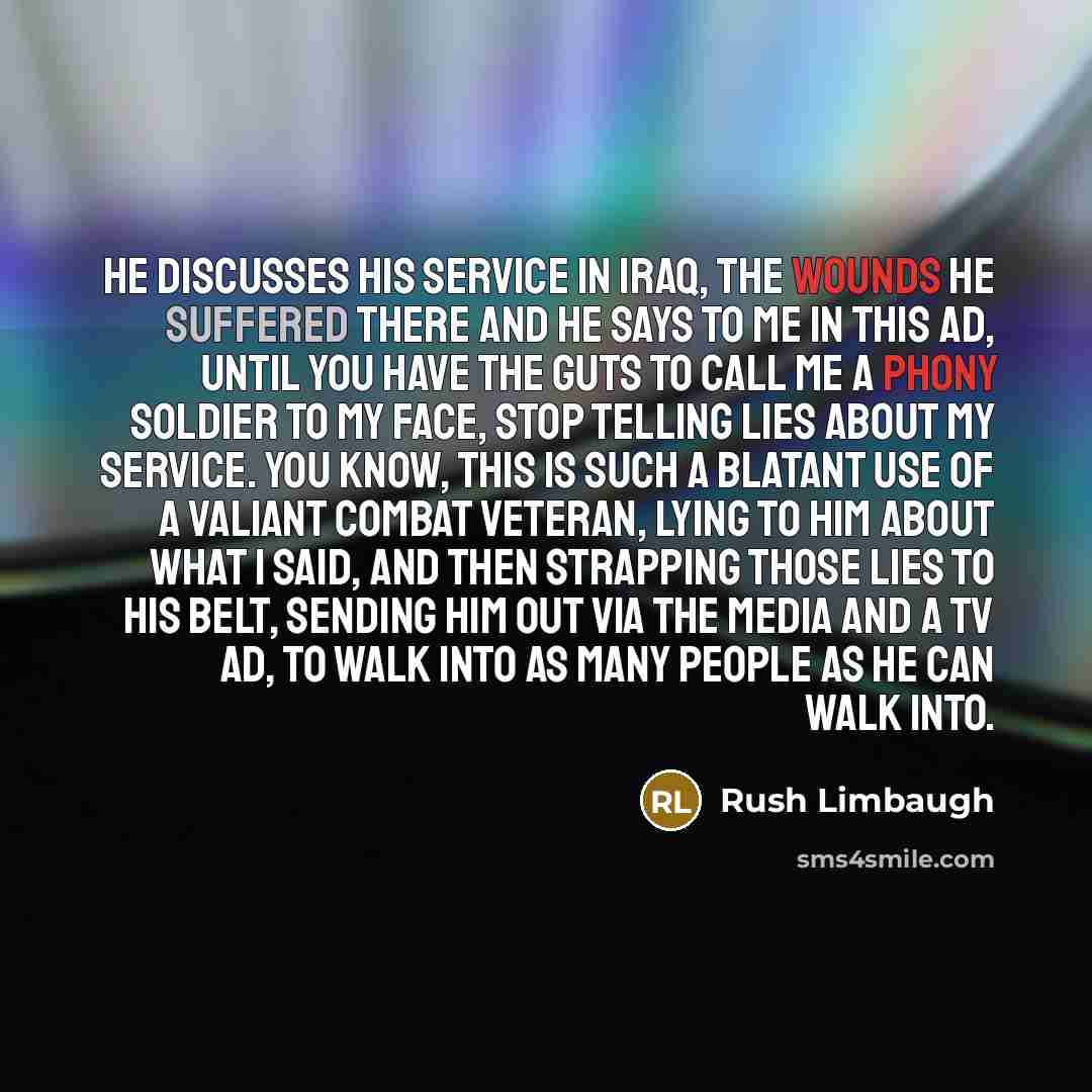 “He discusses his service in Iraq, the wounds he suffered there and he says to me in this ad, until you have the guts to call me a phony soldier to my face, stop telling lies about my service. You know, this is such a blatant use of a valiant combat veteran, lying to him about what I said, and then…” quote by Rush Limbaugh