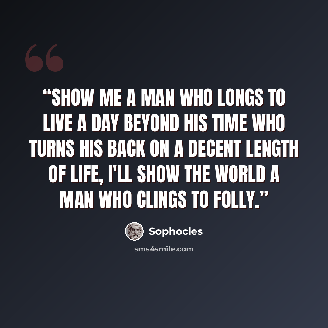 “Show me a man who longs to live a day beyond his time who turns his back on a decent length of life, I'll show the world a man who clings to folly.” quote by Sophocles