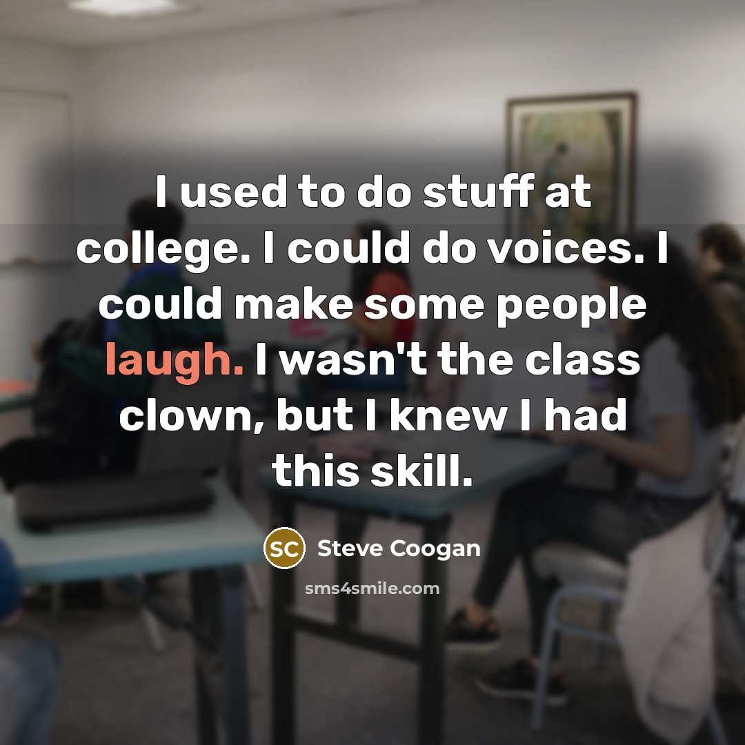“I used to do stuff at college. I could do voices. I could make some people laugh. I wasn't the class clown, but I knew I had this skill.” quote by Steve Coogan