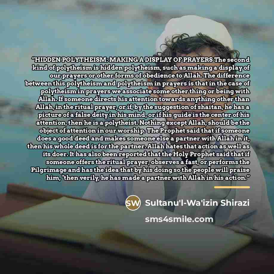 “HIDDEN POLYTHEISM: MAKING A DISPLAY OF PRAYERS The second kind of polytheism is hidden polytheism, such as making a display of our prayers or other forms of obedience to Allah. The difference between this polytheism and polytheism in prayers is that in the case of polytheism in prayers we…” quote by Sultanu izin Shirazi
