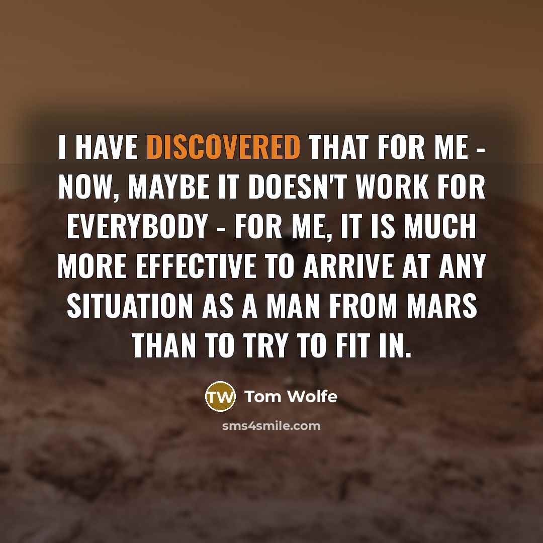 “I have discovered that for me - now, maybe it doesn't work for everybody - for me, it is much more effective to arrive at any situation as a man from Mars than to try to fit in.” quote by Tom Wolfe