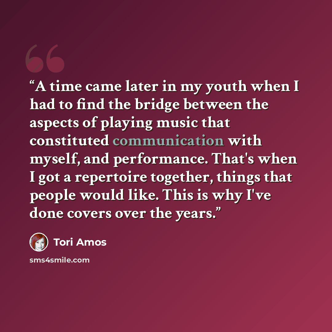 “A time came later in my youth when I had to find the bridge between the aspects of playing music that constituted communication with myself, and performance. That's when I got a repertoire together, things that people would like. This is why I've done covers over the years.” quote by Tori Amos