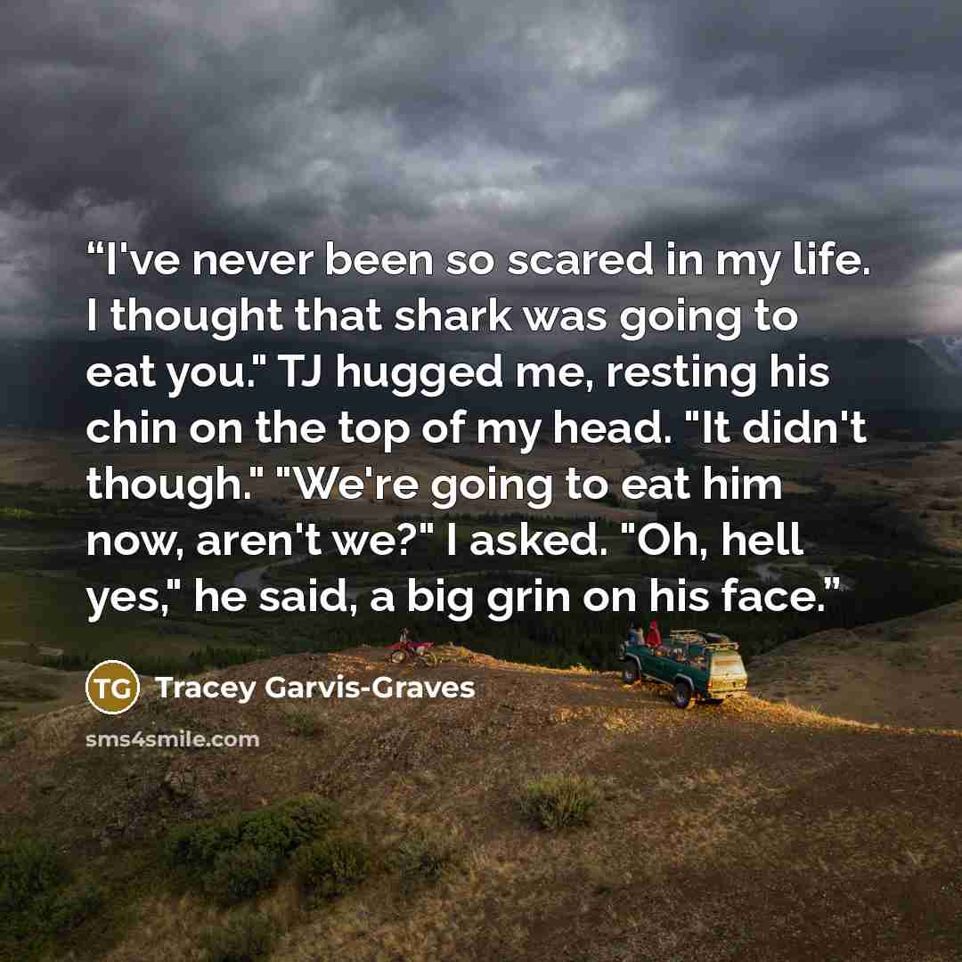 “I've never been so scared in my life. I thought that shark was going to eat you." TJ hugged me, resting his chin on the top of my head. "It didn't though." "We're going to eat him now, aren't we?" I asked. "Oh, hell yes," he said, a big grin on his face.” quote by Tracey Garvis-Graves