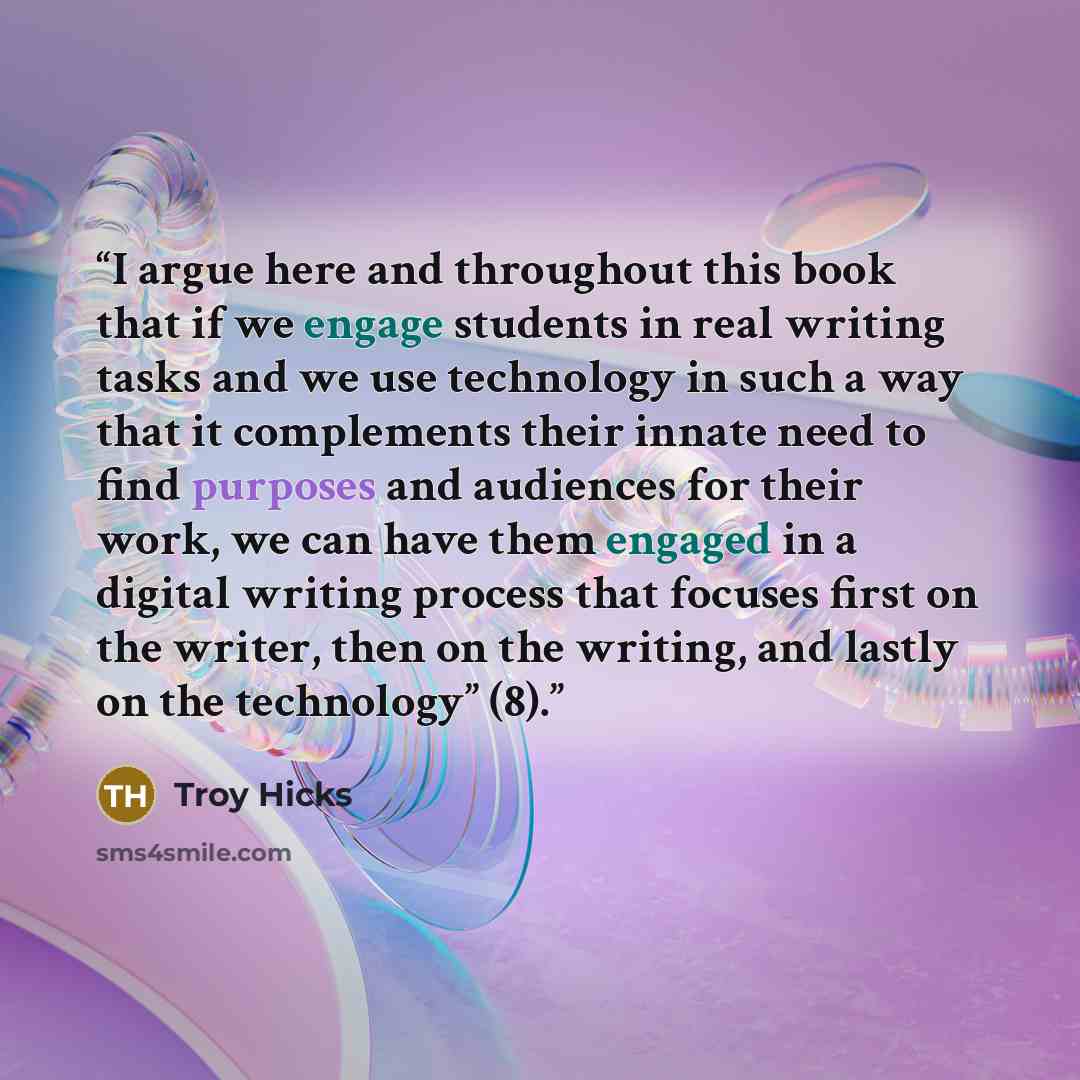 “I argue here and throughout this book that if we engage students in real writing tasks and we use technology in such a way that it complements their innate need to find purposes and audiences for their work, we can have them engaged in a digital writing process that focuses first on the writer…” quote by Troy Hicks