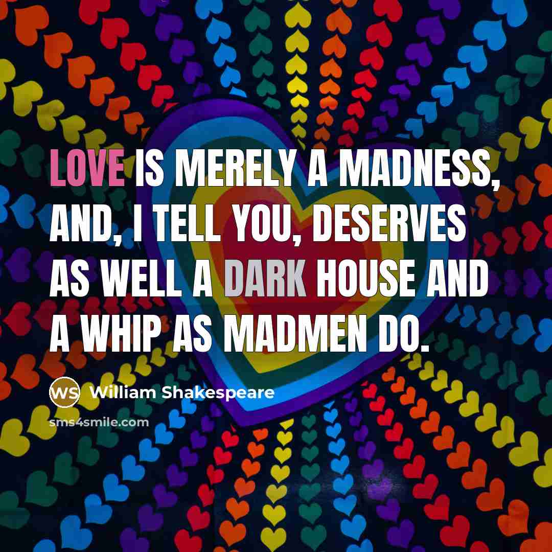 “Love is merely a madness, and, I tell you, deserves as well a dark house and a whip as madmen do.” quote by William Shakespeare