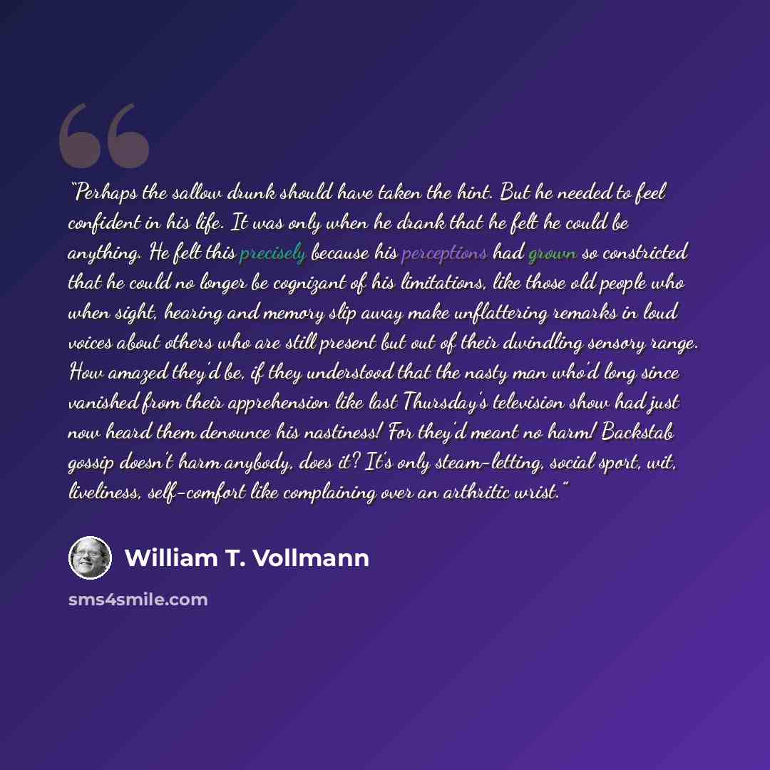 “Perhaps the sallow drunk should have taken the hint. But he needed to feel confident in his life. It was only when he drank that he felt he could be anything. He felt this precisely because his perceptions had grown so constricted that he could no longer be cognizant of his limitations, like those…” quote by William T. Vollmann