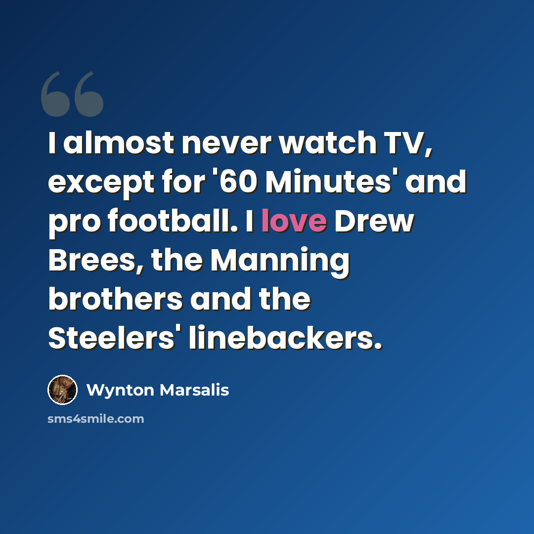 “I almost never watch TV, except for '60 Minutes' and pro football. I love Drew Brees, the Manning brothers and the Steelers' linebackers.” quote by Wynton Marsalis