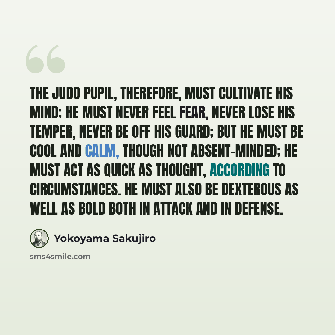 “The Judo pupil, therefore, must cultivate his mind; he must never feel fear, never lose his temper, never be off his guard; but he must be cool and calm, though not absent-minded; he must act as quick as thought, according to circumstances. He must also be dexterous as well as bold both in attack…” quote by Yokoyama Sakujiro