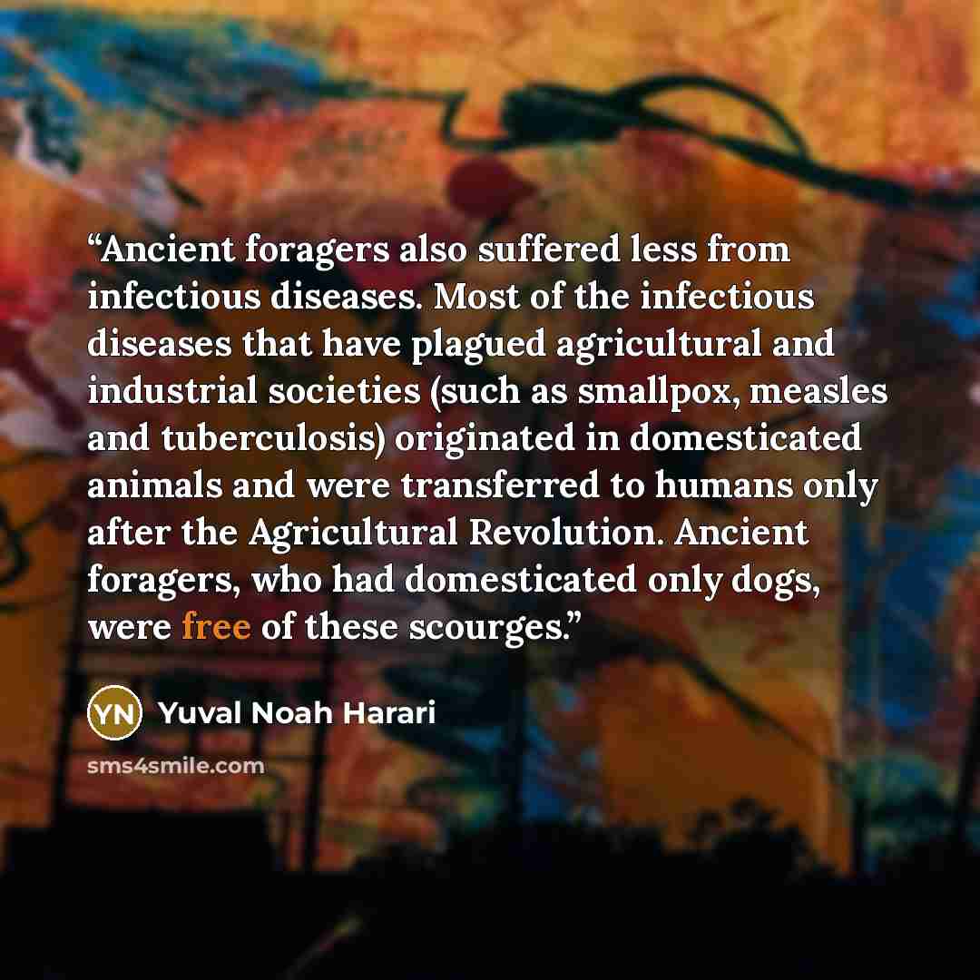 “Ancient foragers also suffered less from infectious diseases. Most of the infectious diseases that have plagued agricultural and industrial societies (such as smallpox, measles and tuberculosis) originated in domesticated animals and were transferred to humans only after the Agricultural…” quote by Yuval Noah Harari