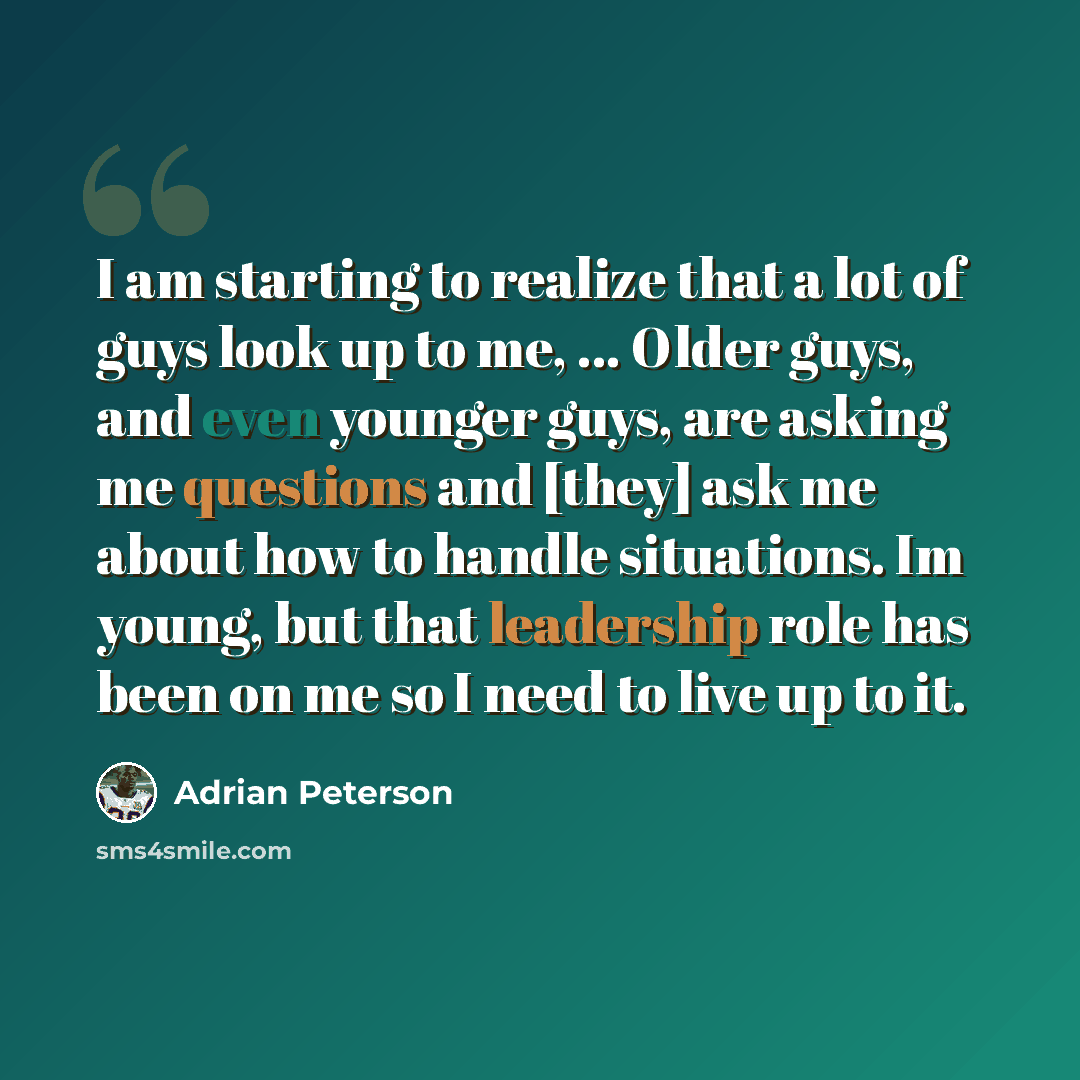 “I am starting to realize that a lot of guys look up to me, ... Older guys, and even younger guys, are asking me questions and [they] ask me about how to handle situations. Im young, but that leadership role has been on me so I need to live up to it.” quote by Adrian Peterson