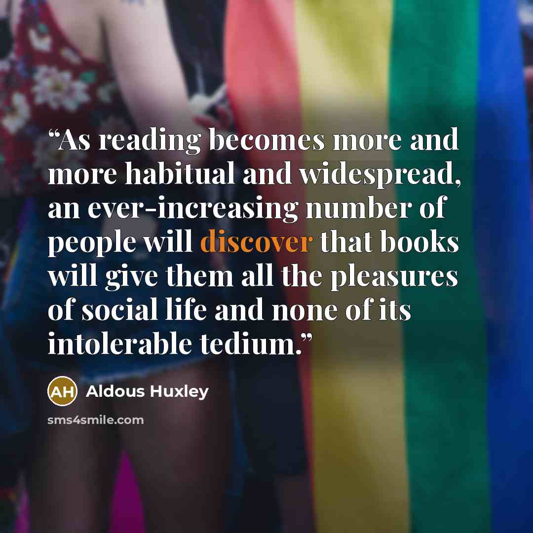 “As reading becomes more and more habitual and widespread, an ever-increasing number of people will discover that books will give them all the pleasures of social life and none of its intolerable tedium.” quote by Aldous Huxley