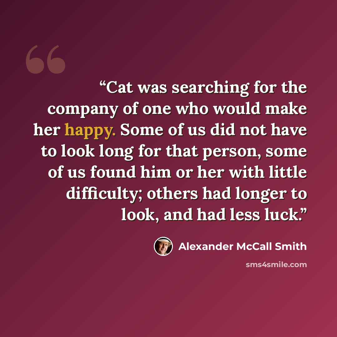 “Cat was searching for the company of one who would make her happy. Some of us did not have to look long for that person, some of us found him or her with little difficulty; others had longer to look, and had less luck.” quote by Alexander McCall Smith