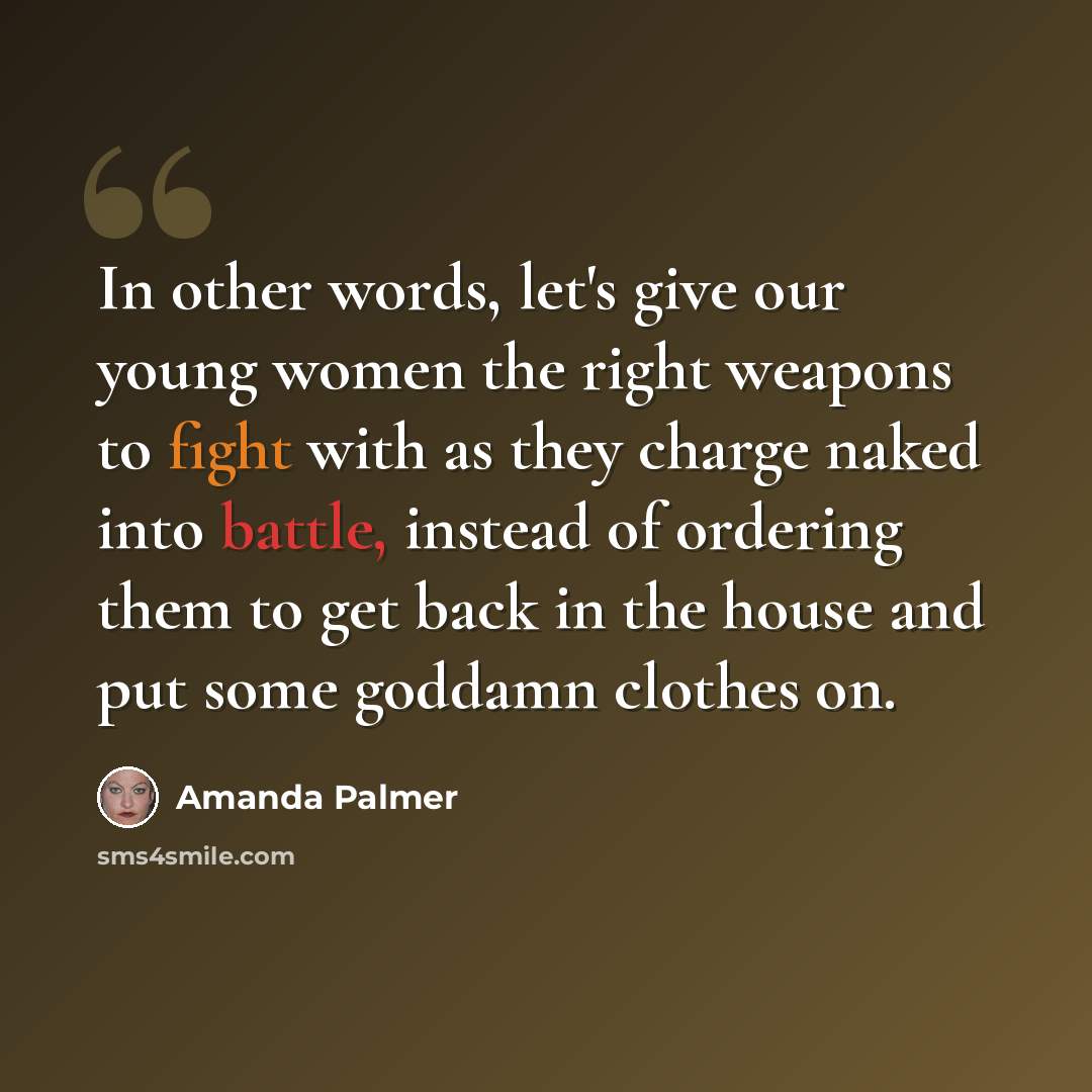 “In other words, let's give our young women the right weapons to fight with as they charge naked into battle, instead of ordering them to get back in the house and put some goddamn clothes on.” quote by Amanda Palmer