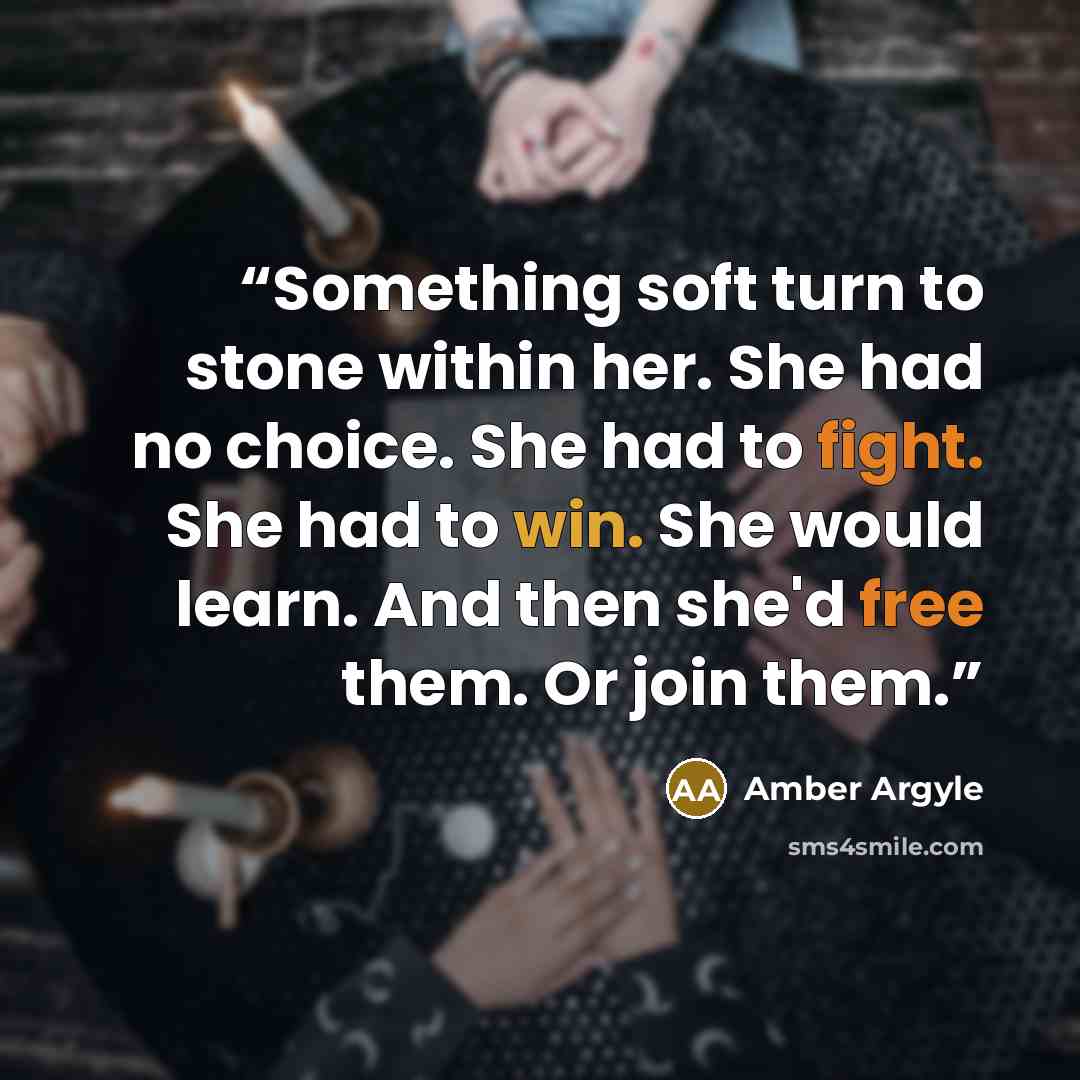 “Something soft turn to stone within her. She had no choice. She had to fight. She had to win. She would learn. And then she'd free them. Or join them.” quote by Amber Argyle