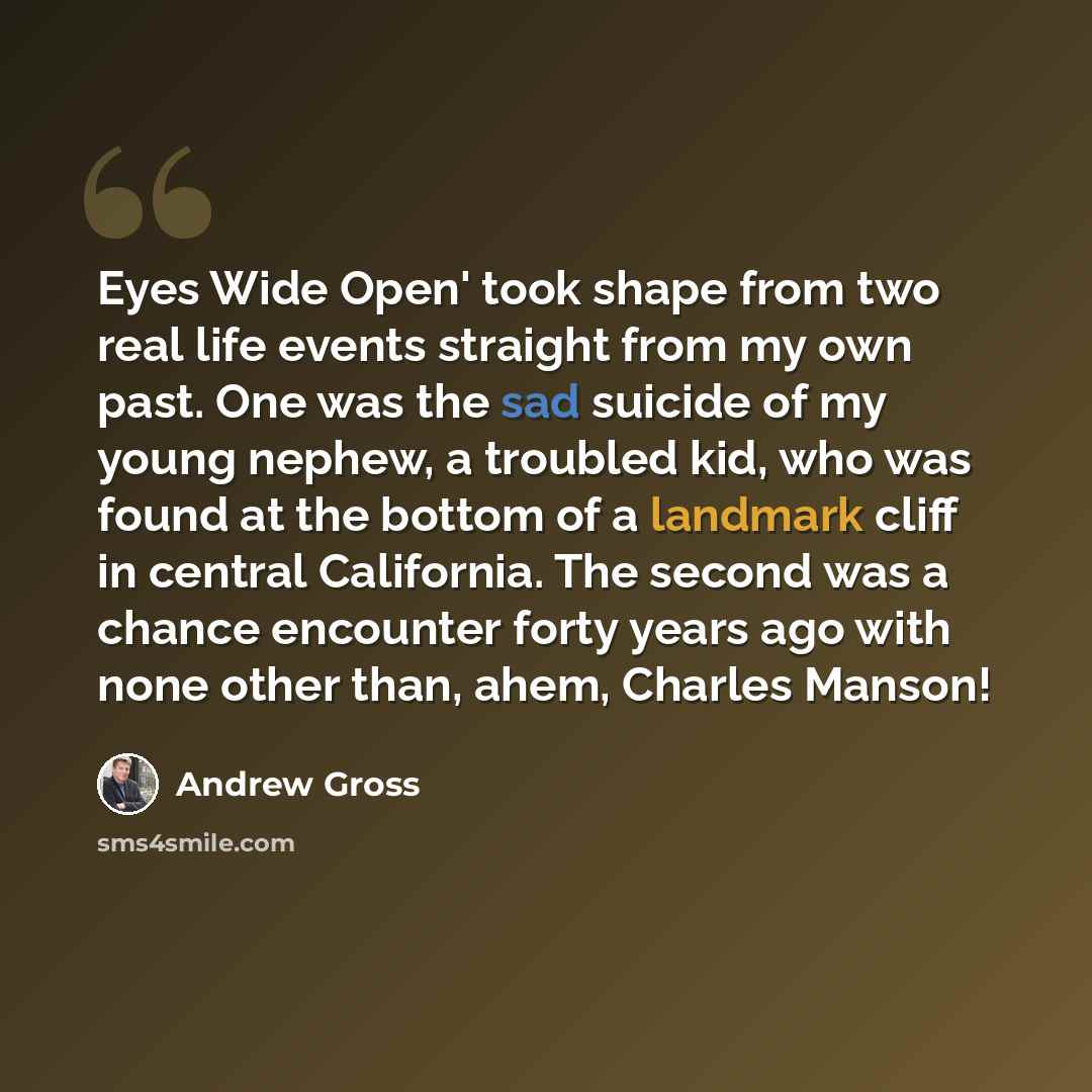 “Eyes Wide Open' took shape from two real life events straight from my own past. One was the sad suicide of my young nephew, a troubled kid, who was found at the bottom of a landmark cliff in central California. The second was a chance encounter forty years ago with none other than, ahem, Charles…” quote by Andrew Gross