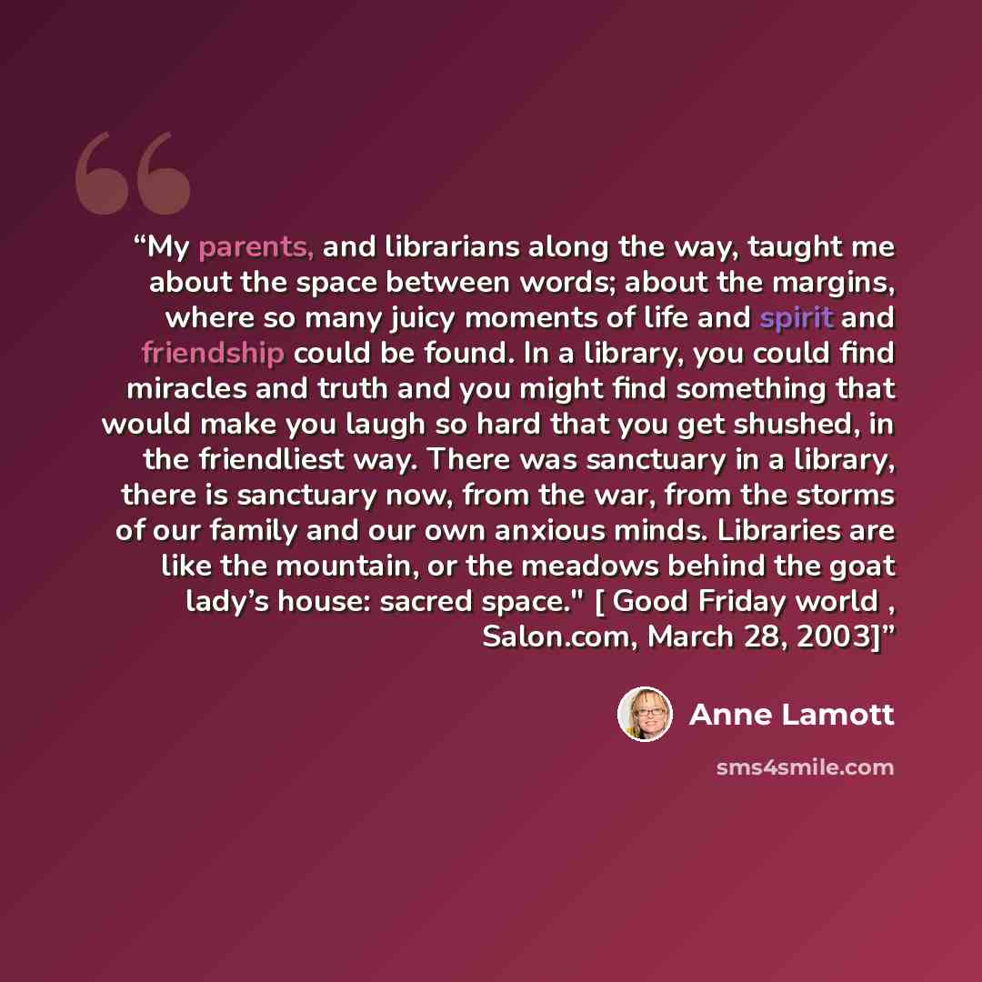 “My parents, and librarians along the way, taught me about the space between words; about the margins, where so many juicy moments of life and spirit and friendship could be found. In a library, you could find miracles and truth and you might find something that would make you laugh so hard that…” quote by Anne Lamott