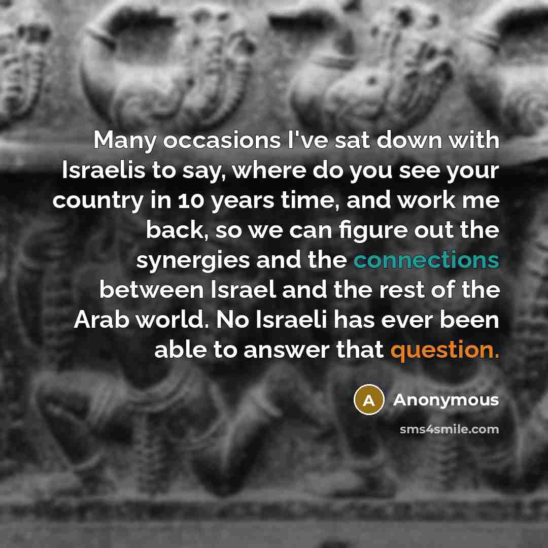 “Many occasions I've sat down with Israelis to say, where do you see your country in 10 years time, and work me back, so we can figure out the synergies and the connections between Israel and the rest of the Arab world. No Israeli has ever been able to answer that question.” quote by Anonymous