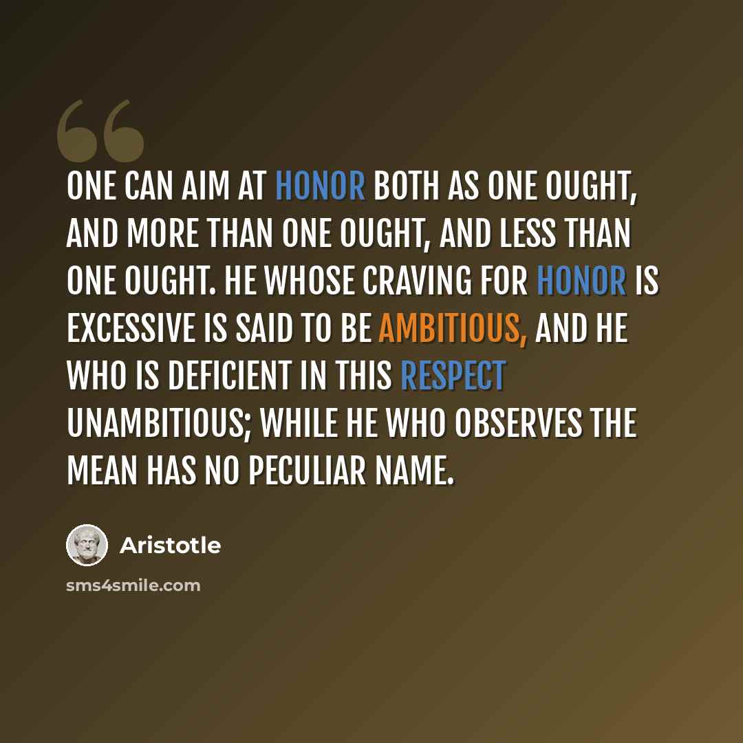 “One can aim at honor both as one ought, and more than one ought, and less than one ought. He whose craving for honor is excessive is said to be ambitious, and he who is deficient in this respect unambitious; while he who observes the mean has no peculiar name.” quote by Aristotle