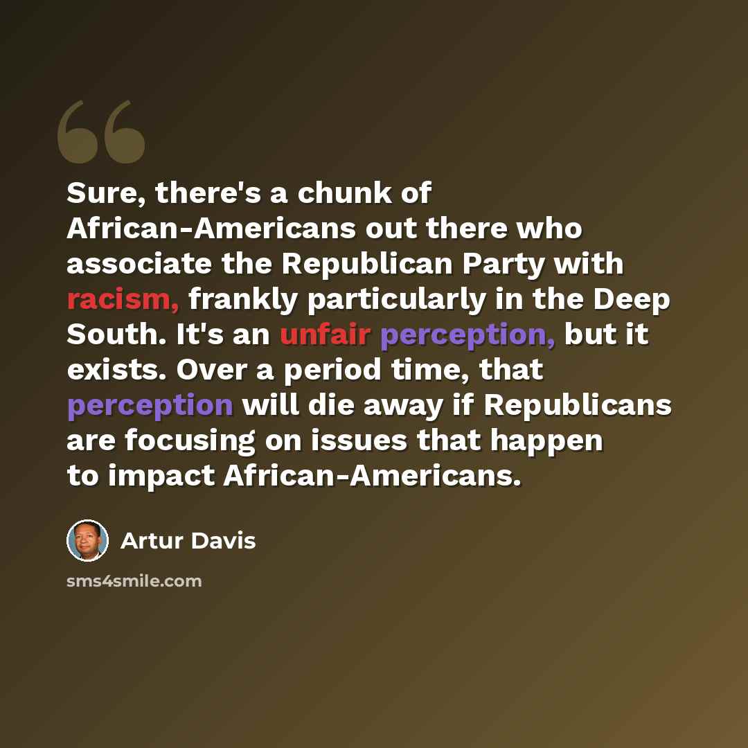 “Sure, there's a chunk of African-Americans out there who associate the Republican Party with racism, frankly particularly in the Deep South. It's an unfair perception, but it exists. Over a period time, that perception will die away if Republicans are focusing on issues that happen to impact…” quote by Artur Davis