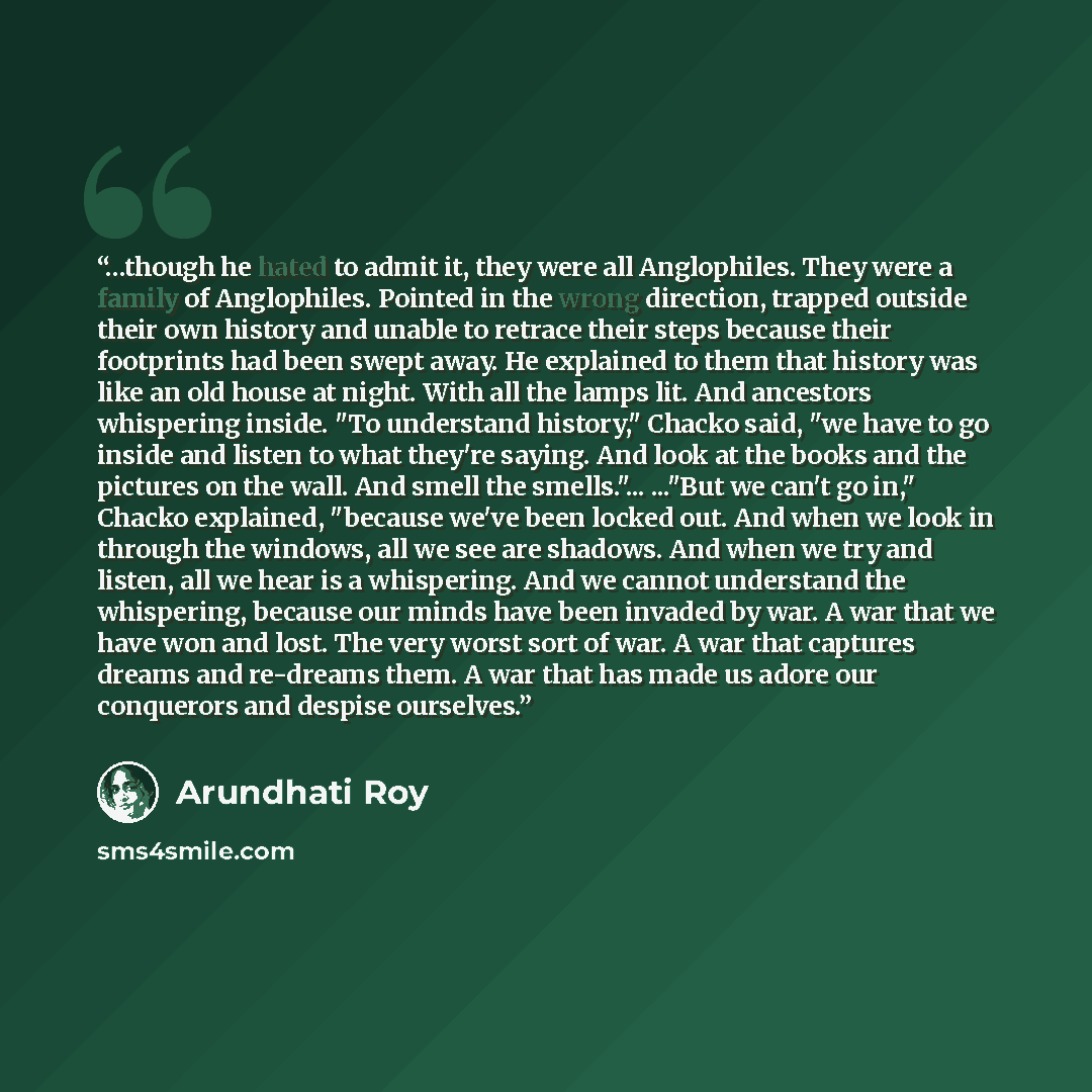 “…though he hated to admit it, they were all Anglophiles. They were a family of Anglophiles. Pointed in the wrong direction, trapped outside their own history and unable to retrace their steps because their footprints had been swept away. He explained to them that history was like an old house at…” quote by Arundhati Roy
