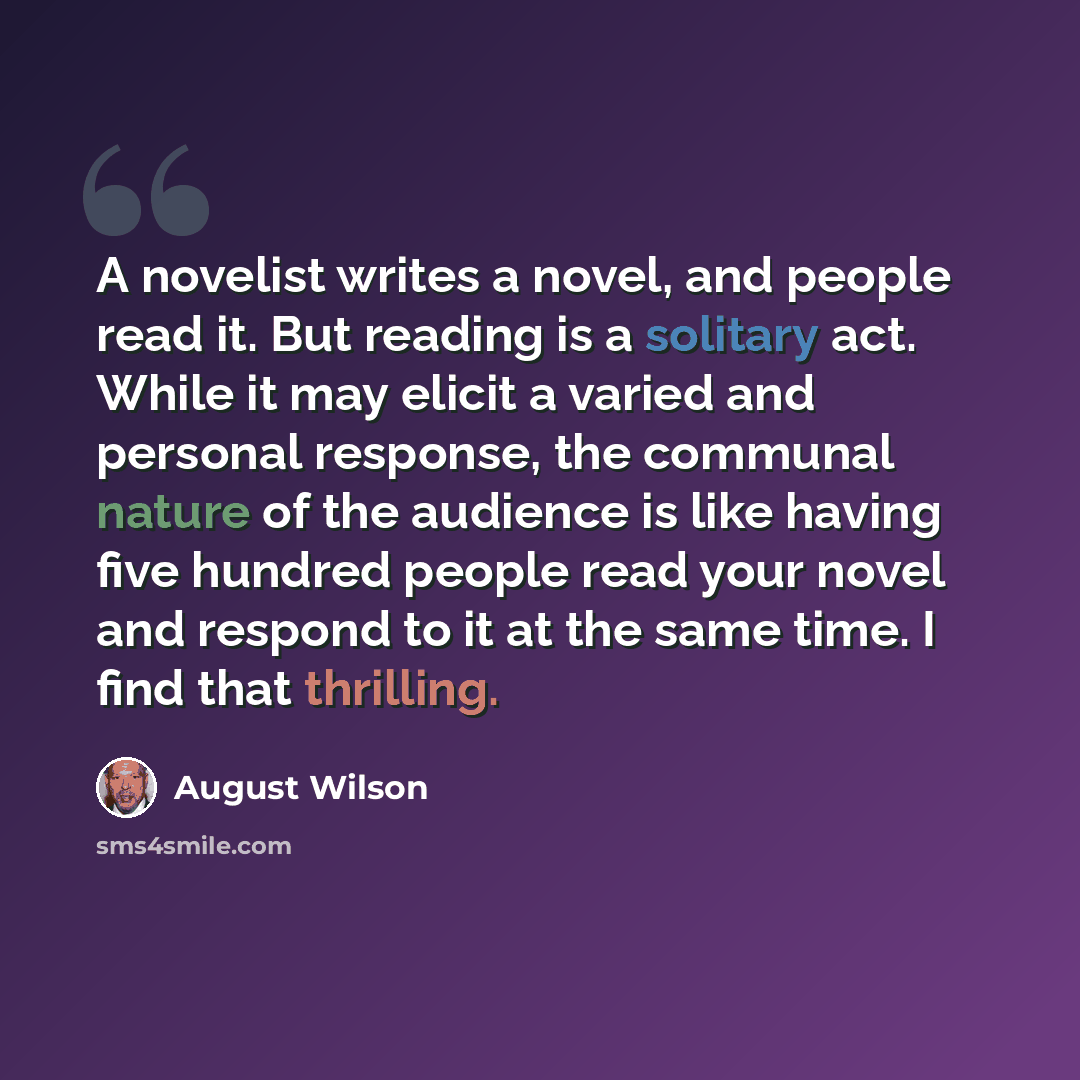 “A novelist writes a novel, and people read it. But reading is a solitary act. While it may elicit a varied and personal response, the communal nature of the audience is like having five hundred people read your novel and respond to it at the same time. I find that thrilling.” quote by August Wilson